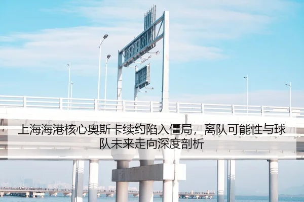 上海海港核心奥斯卡续约陷入僵局，离队可能性与球队未来走向深度剖析