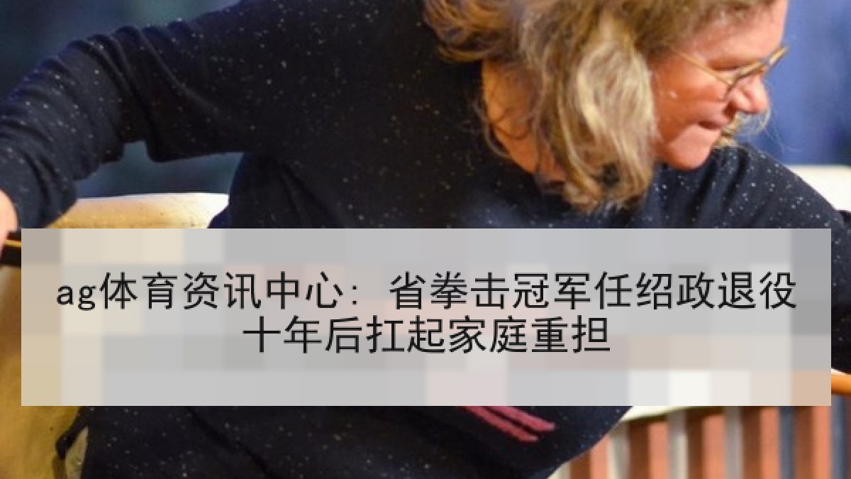 ag体育资讯中心: 省拳击冠军任绍政退役十年后扛起家庭重担
