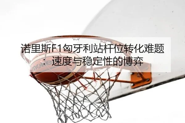诺里斯F1匈牙利站杆位转化难题：速度与稳定性的博弈
