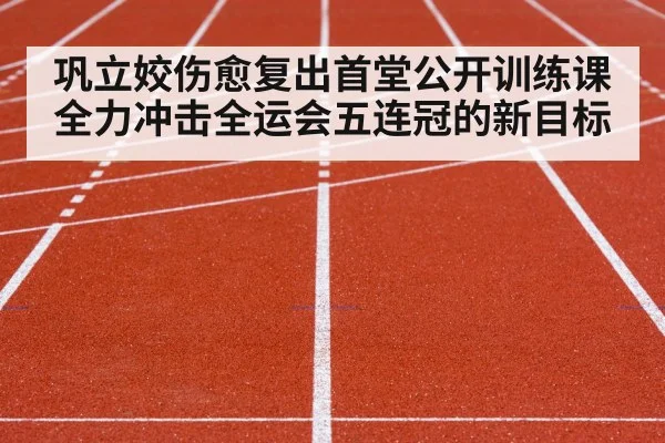巩立姣伤愈复出首堂公开训练课全力冲击全运会五连冠的新目标